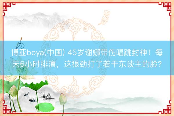 博亚boya(中国) 45岁谢娜带伤唱跳封神！每天6小时排演，这狠劲打了若干东谈主的脸？