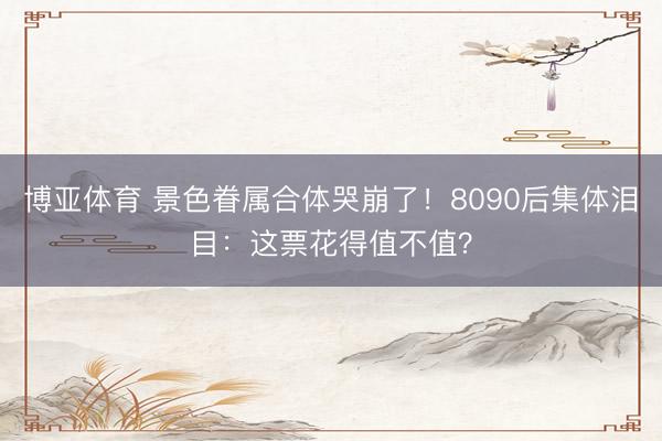博亚体育 景色眷属合体哭崩了！8090后集体泪目：这票花得值不值？