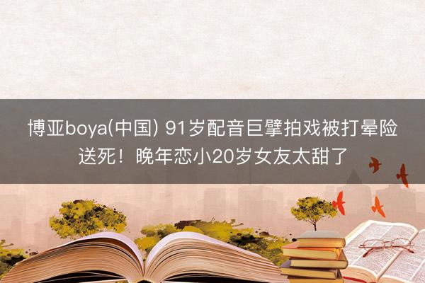 博亚boya(中国) 91岁配音巨擘拍戏被打晕险送死！晚年恋小20岁女友太甜了