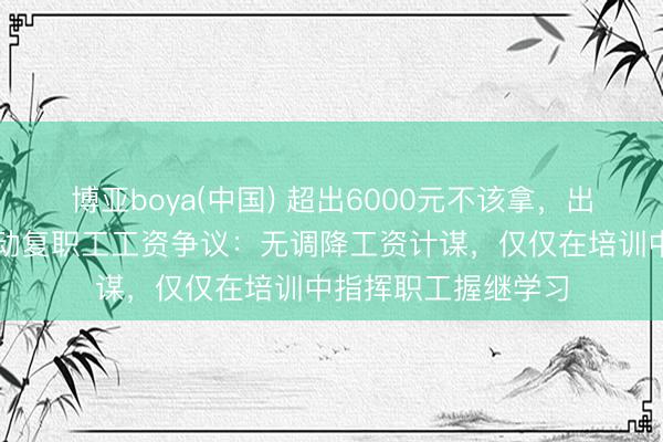 博亚boya(中国) 超出6000元不该拿，出去就完蛋？于东走动复职工工资争议：无调降工资计谋，仅仅在培训中指挥职工握继学习