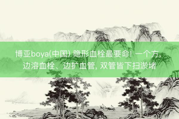 博亚boya(中国) 隐形血栓最要命! 一个方， 边溶血栓、边扩血管， 双管皆下扫淤堵