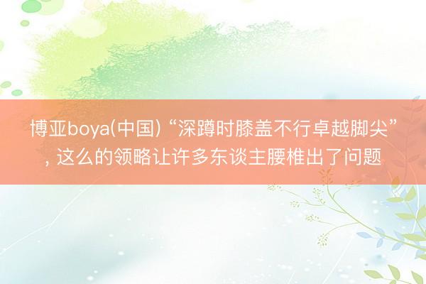 博亚boya(中国) “深蹲时膝盖不行卓越脚尖”， 这么的领略让许多东谈主腰椎出了问题