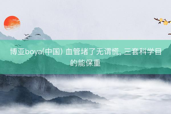 博亚boya(中国) 血管堵了无谓慌， 三套科学目的能保重