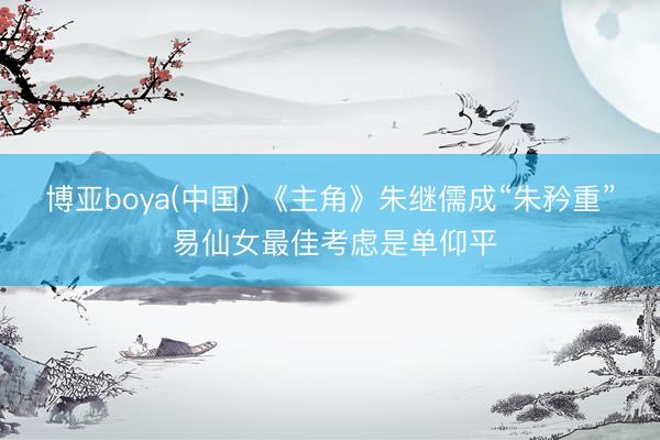 博亚boya(中国) 《主角》朱继儒成“朱矜重” 易仙女最佳考虑是单仰平