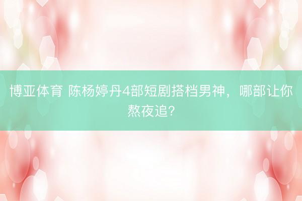 博亚体育 陈杨婷丹4部短剧搭档男神,哪部让你熬夜追?