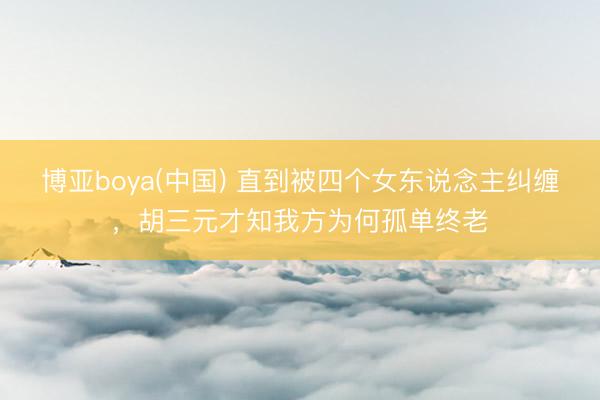 博亚boya(中国) 直到被四个女东说念主纠缠,胡三元才知我方为何孤单终老