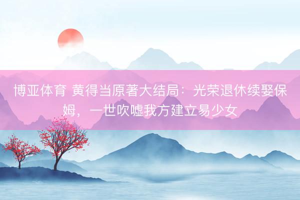 博亚体育 黄得当原著大结局：光荣退休续娶保姆，一世吹嘘我方建立易少女