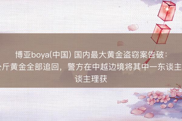 博亚boya(中国) 国内最大黄金盗窃案告破：27公斤黄金全部追回，警方在中越边境将其中一东谈主理获