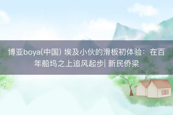 博亚boya(中国) 埃及小伙的滑板初体验：在百年船坞之上追风起步| 新民侨梁