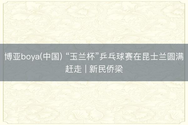 博亚boya(中国) “玉兰杯”乒乓球赛在昆士兰圆满赶走 | 新民侨梁