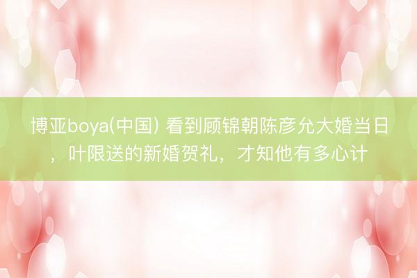 博亚boya(中国) 看到顾锦朝陈彦允大婚当日，叶限送的新婚贺礼，才知他有多心计