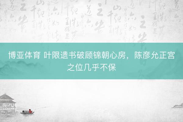 博亚体育 叶限遗书破顾锦朝心房，陈彦允正宫之位几乎不保