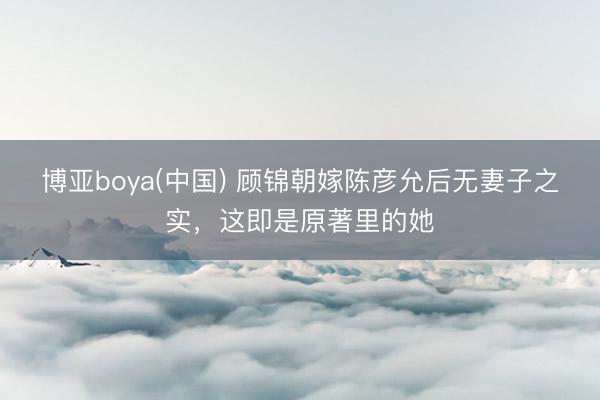 博亚boya(中国) 顾锦朝嫁陈彦允后无妻子之实，这即是原著里的她
