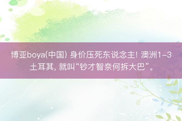 博亚boya(中国) 身价压死东说念主! 澳洲1-3土耳其, 就叫“钞才智奈何拆大巴”。