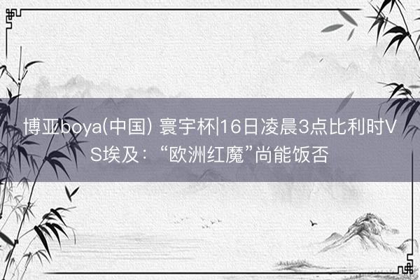 博亚boya(中国) 寰宇杯|16日凌晨3点比利时VS埃及：“欧洲红魔”尚能饭否
