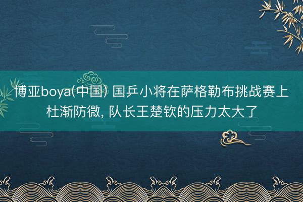 博亚boya(中国) 国乒小将在萨格勒布挑战赛上杜渐防微， 队长王楚钦的压力太大了
