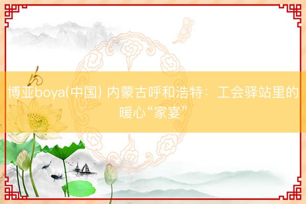 博亚boya(中国) 内蒙古呼和浩特：工会驿站里的暖心“家宴”