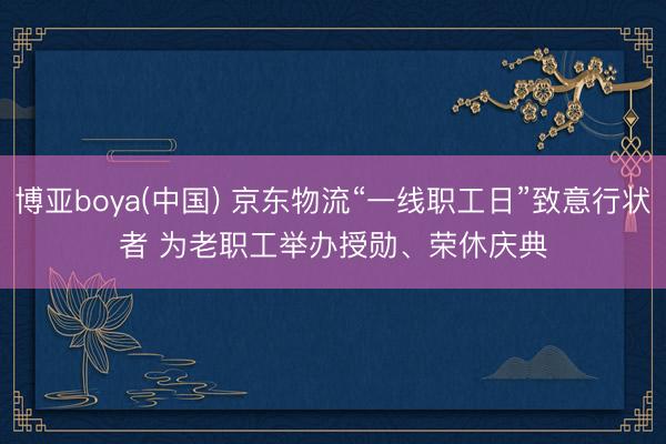 博亚boya(中国) 京东物流“一线职工日”致意行状者 为老职工举办授勋、荣休庆典