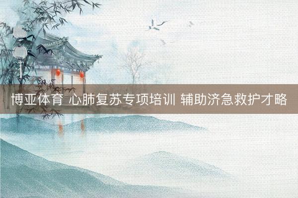 博亚体育 心肺复苏专项培训 辅助济急救护才略