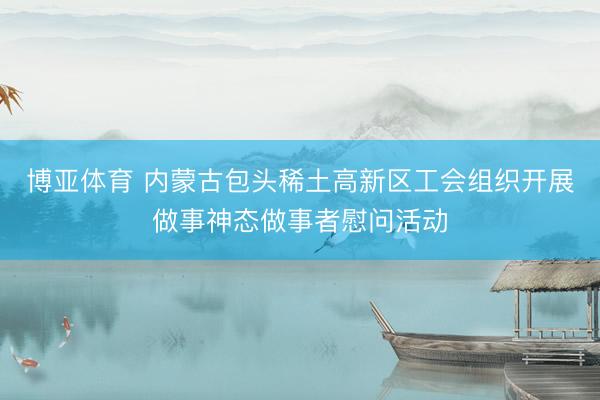 博亚体育 内蒙古包头稀土高新区工会组织开展做事神态做事者慰问活动
