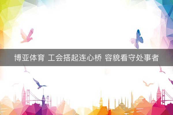 博亚体育 工会搭起连心桥 容貌看守处事者