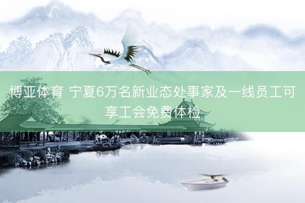 博亚体育 宁夏6万名新业态处事家及一线员工可享工会免费体检