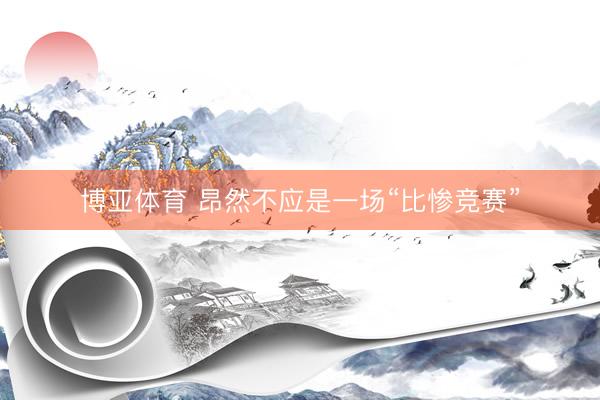 博亚体育 昂然不应是一场“比惨竞赛”