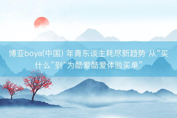 博亚boya(中国) 年青东谈主耗尽新趋势 从“买什么”到“为酷爱酷爱体验买单”
