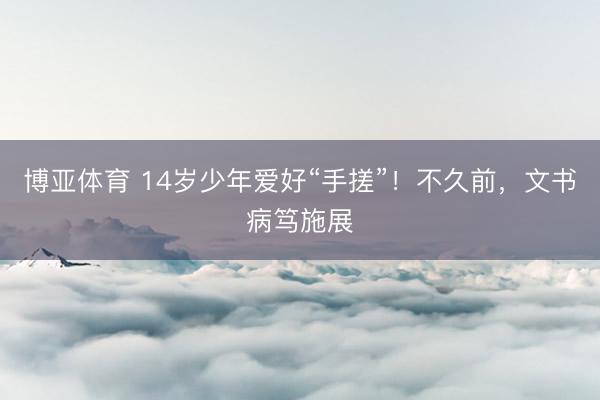 博亚体育 14岁少年爱好“手搓”！不久前，文书病笃施展