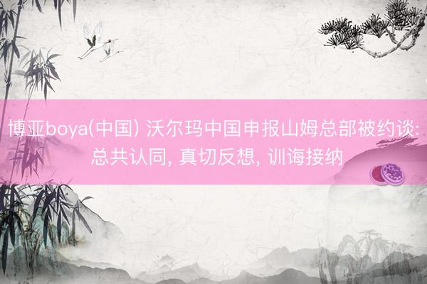 博亚boya(中国) 沃尔玛中国申报山姆总部被约谈: 总共认同， 真切反想， 训诲接纳