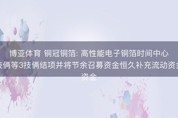 博亚体育 铜冠铜箔: 高性能电子铜箔时间中心技俩等3技俩结项并将节余召募资金恒久补充流动资金