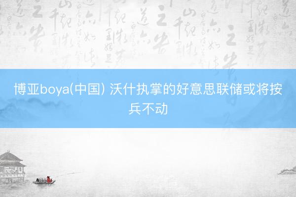 博亚boya(中国) 沃什执掌的好意思联储或将按兵不动