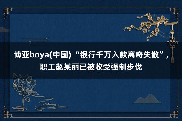 博亚boya(中国) “银行千万入款离奇失散”，职工赵某丽已被收受强制步伐