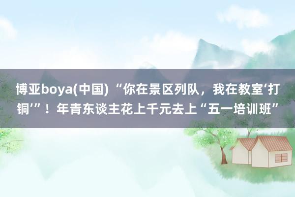 博亚boya(中国) “你在景区列队，我在教室‘打铜’”！年青东谈主花上千元去上“五一培训班”