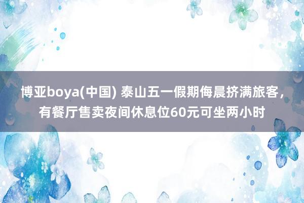 博亚boya(中国) 泰山五一假期侮晨挤满旅客，有餐厅售卖夜间休息位60元可坐两小时