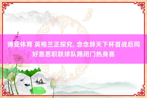 博亚体育 英格兰正探究, 念念辞天下杯首战后同好意思职联球队踢闭门热身赛