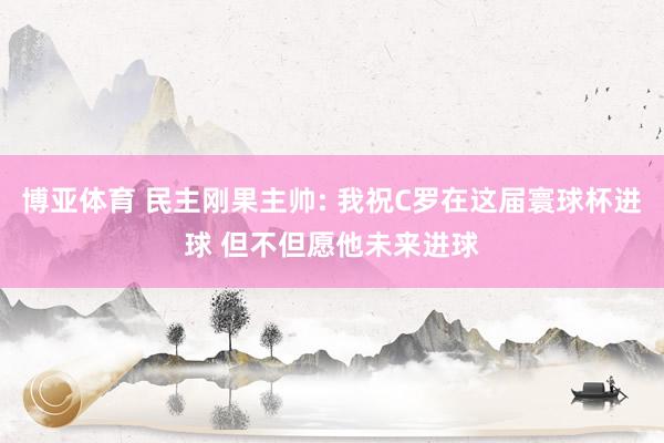 博亚体育 民主刚果主帅: 我祝C罗在这届寰球杯进球 但不但愿他未来进球