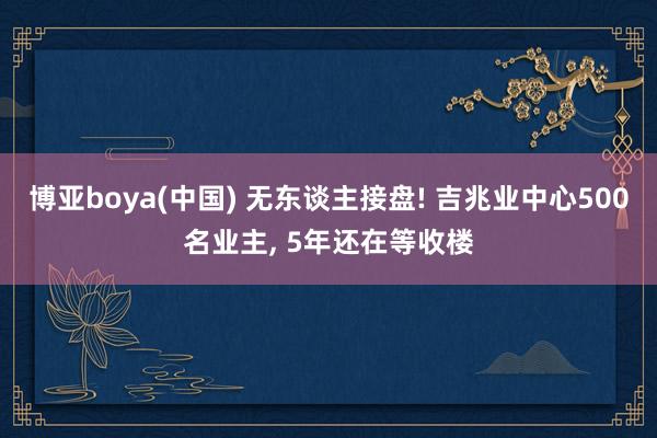 博亚boya(中国) 无东谈主接盘! 吉兆业中心500名业主， 5年还在等收楼