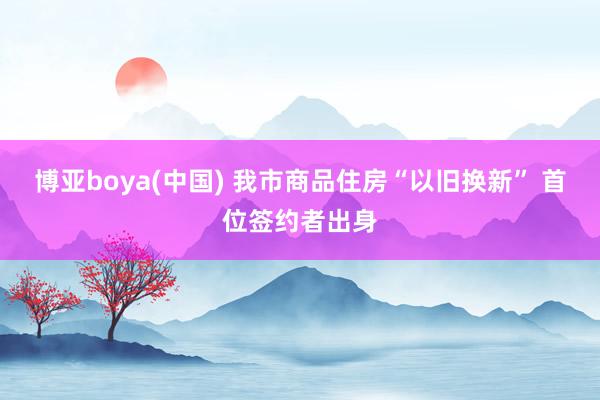 博亚boya(中国) 我市商品住房“以旧换新” 首位签约者出身