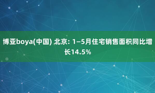 博亚boya(中国) 北京: 1—5月住宅销售面积同比增长14.5%