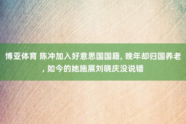 博亚体育 陈冲加入好意思国国籍， 晚年却归国养老， 如今的她施展刘晓庆没说错