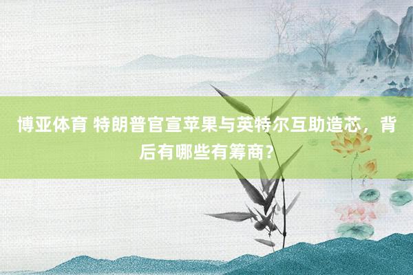博亚体育 特朗普官宣苹果与英特尔互助造芯，背后有哪些有筹商？