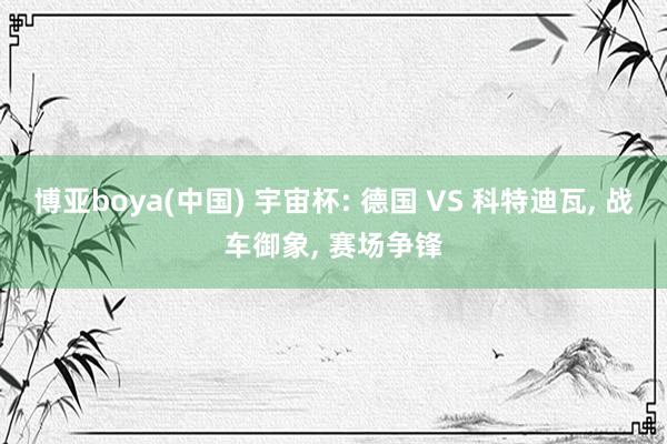 博亚boya(中国) 宇宙杯: 德国 VS 科特迪瓦， 战车御象， 赛场争锋