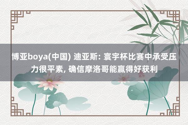 博亚boya(中国) 迪亚斯: 寰宇杯比赛中承受压力很平素， 确信摩洛哥能赢得好获利