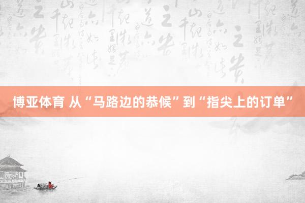 博亚体育 从“马路边的恭候”到“指尖上的订单”