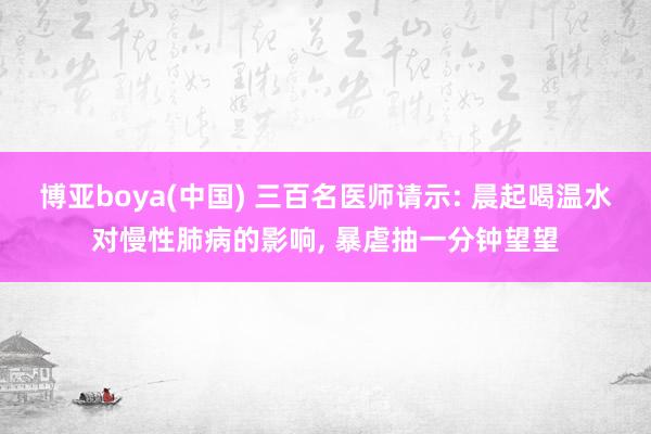 博亚boya(中国) 三百名医师请示: 晨起喝温水对慢性肺病的影响, 暴虐抽一分钟望望
