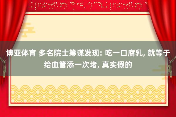 博亚体育 多名院士筹谋发现: 吃一口腐乳, 就等于给血管添一次堵, 真实假的